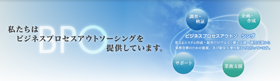 私たちはビジネスプロセスアウトソーシング（単なるシステム作成・販売だけではなく導入支援・運用支援から業務改善のための提案、及び販促支援活動までを行っています。）を提供しています。